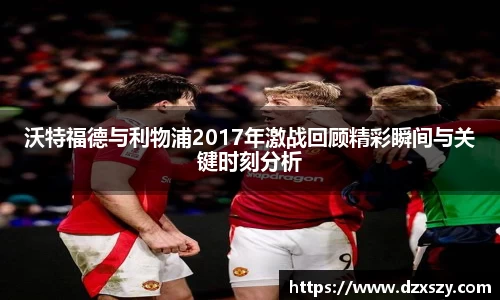 沃特福德与利物浦2017年激战回顾精彩瞬间与关键时刻分析